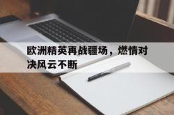 爱游戏APP-关于欧洲精英再战疆场，燃情对决风云不断的信息